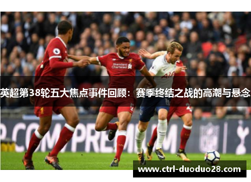 英超第38轮五大焦点事件回顾：赛季终结之战的高潮与悬念