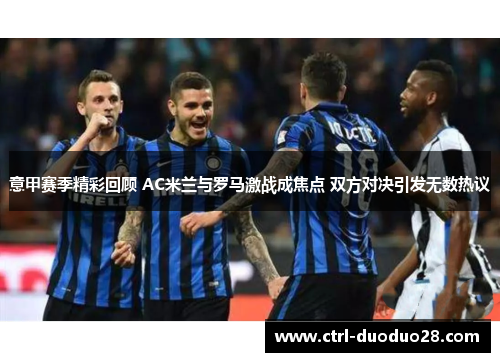 意甲赛季精彩回顾 AC米兰与罗马激战成焦点 双方对决引发无数热议