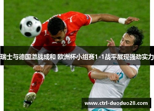 瑞士与德国激战成和 欧洲杯小组赛1-1战平展现强劲实力 瑞士与德国激战成和 欧洲杯小组赛1-1战平展现强劲实力