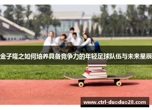 金子隆之如何培养具备竞争力的年轻足球队伍与未来星辰 金子隆之如何培养具备竞争力的年轻足球队伍与未来星辰
