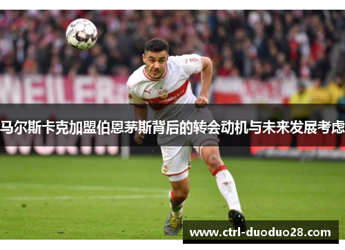 马尔斯卡克加盟伯恩茅斯背后的转会动机与未来发展考虑 马尔斯卡克加盟伯恩茅斯背后的转会动机与未来发展考虑